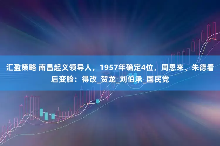 汇盈策略 南昌起义领导人，1957年确定4位，周恩来、朱德看后变脸：得改_贺龙_刘伯承_国民党