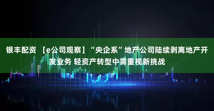 银丰配资 【e公司观察】“央企系”地产公司陆续剥离地产开发业务 轻资产转型中需重视新挑战