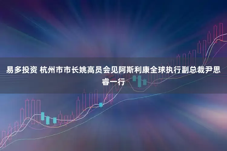 易多投资 杭州市市长姚高员会见阿斯利康全球执行副总裁尹思睿一行