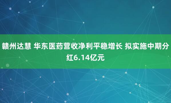 赣州达慧 华东医药营收净利平稳增长 拟实施中期分红6.14亿元