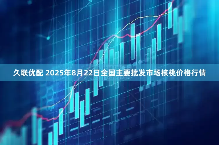 久联优配 2025年8月22日全国主要批发市场核桃价格行情