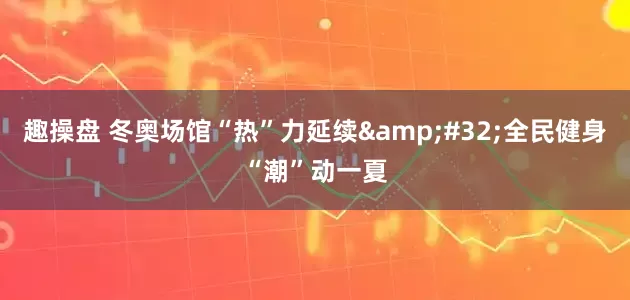 趣操盘 冬奥场馆“热”力延续&#32;全民健身“潮”动一夏