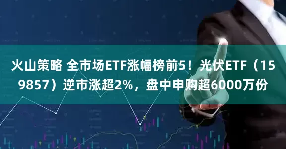 火山策略 全市场ETF涨幅榜前5！光伏ETF（159857）逆市涨超2%，盘中申购超6000万份