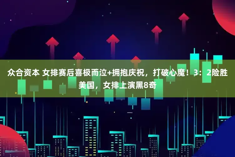 众合资本 女排赛后喜极而泣+拥抱庆祝，打破心魔！3：2险胜美国，女排上演黑8奇